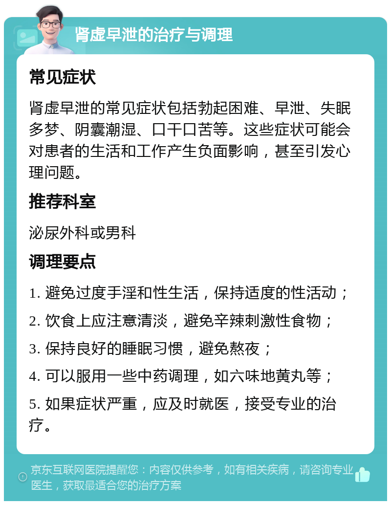 肾虚早泄的治疗与调理 常见症状 肾虚早泄的常见症状包括勃起困难、早泄、失眠多梦、阴囊潮湿、口干口苦等。这些症状可能会对患者的生活和工作产生负面影响，甚至引发心理问题。 推荐科室 泌尿外科或男科 调理要点 1. 避免过度手淫和性生活，保持适度的性活动； 2. 饮食上应注意清淡，避免辛辣刺激性食物； 3. 保持良好的睡眠习惯，避免熬夜； 4. 可以服用一些中药调理，如六味地黄丸等； 5. 如果症状严重，应及时就医，接受专业的治疗。