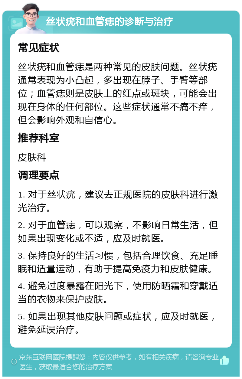 丝状疣和血管痣的诊断与治疗 常见症状 丝状疣和血管痣是两种常见的皮肤问题。丝状疣通常表现为小凸起，多出现在脖子、手臂等部位；血管痣则是皮肤上的红点或斑块，可能会出现在身体的任何部位。这些症状通常不痛不痒，但会影响外观和自信心。 推荐科室 皮肤科 调理要点 1. 对于丝状疣，建议去正规医院的皮肤科进行激光治疗。 2. 对于血管痣，可以观察，不影响日常生活，但如果出现变化或不适，应及时就医。 3. 保持良好的生活习惯，包括合理饮食、充足睡眠和适量运动，有助于提高免疫力和皮肤健康。 4. 避免过度暴露在阳光下，使用防晒霜和穿戴适当的衣物来保护皮肤。 5. 如果出现其他皮肤问题或症状，应及时就医，避免延误治疗。