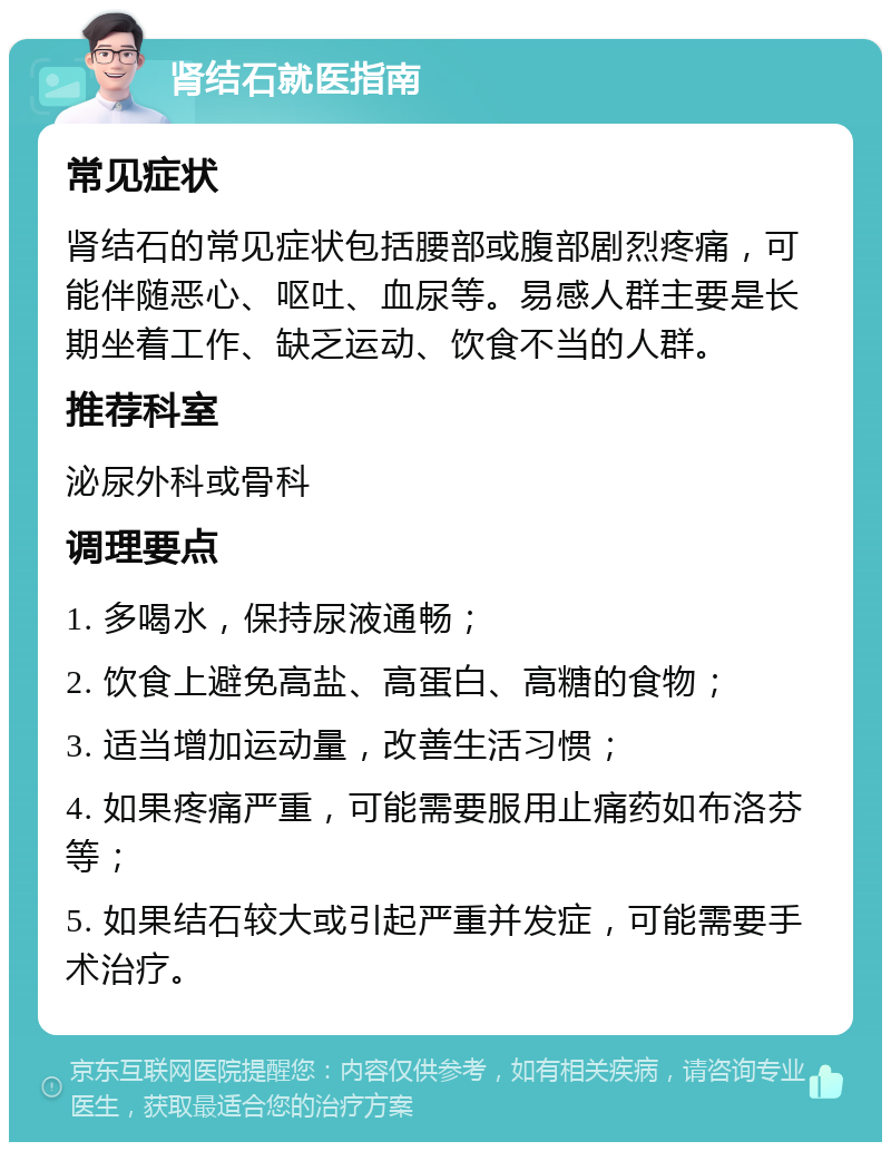 肾结石就医指南 常见症状 肾结石的常见症状包括腰部或腹部剧烈疼痛，可能伴随恶心、呕吐、血尿等。易感人群主要是长期坐着工作、缺乏运动、饮食不当的人群。 推荐科室 泌尿外科或骨科 调理要点 1. 多喝水，保持尿液通畅； 2. 饮食上避免高盐、高蛋白、高糖的食物； 3. 适当增加运动量，改善生活习惯； 4. 如果疼痛严重，可能需要服用止痛药如布洛芬等； 5. 如果结石较大或引起严重并发症，可能需要手术治疗。