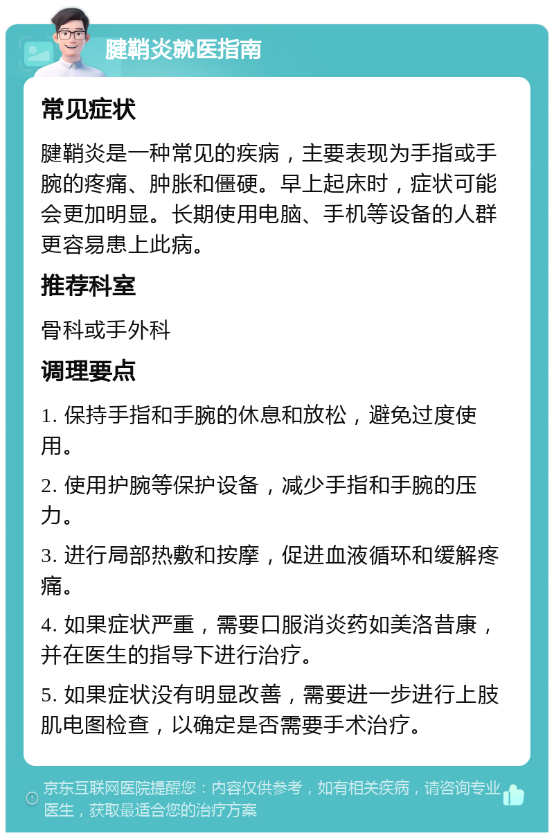 腱鞘炎就医指南 常见症状 腱鞘炎是一种常见的疾病，主要表现为手指或手腕的疼痛、肿胀和僵硬。早上起床时，症状可能会更加明显。长期使用电脑、手机等设备的人群更容易患上此病。 推荐科室 骨科或手外科 调理要点 1. 保持手指和手腕的休息和放松，避免过度使用。 2. 使用护腕等保护设备，减少手指和手腕的压力。 3. 进行局部热敷和按摩，促进血液循环和缓解疼痛。 4. 如果症状严重，需要口服消炎药如美洛昔康，并在医生的指导下进行治疗。 5. 如果症状没有明显改善，需要进一步进行上肢肌电图检查，以确定是否需要手术治疗。