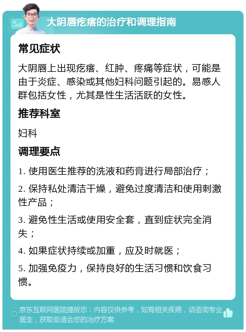 大阴唇疙瘩的治疗和调理指南 常见症状 大阴唇上出现疙瘩、红肿、疼痛等症状，可能是由于炎症、感染或其他妇科问题引起的。易感人群包括女性，尤其是性生活活跃的女性。 推荐科室 妇科 调理要点 1. 使用医生推荐的洗液和药膏进行局部治疗； 2. 保持私处清洁干燥，避免过度清洁和使用刺激性产品； 3. 避免性生活或使用安全套，直到症状完全消失； 4. 如果症状持续或加重，应及时就医； 5. 加强免疫力，保持良好的生活习惯和饮食习惯。