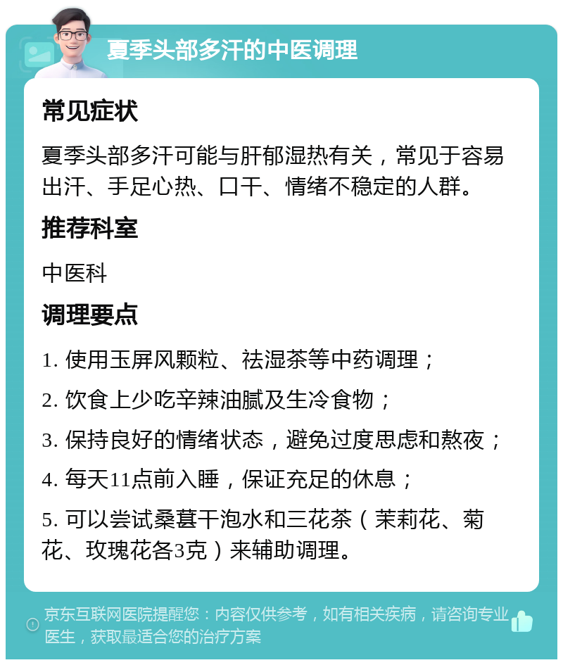 夏季头部多汗的中医调理 常见症状 夏季头部多汗可能与肝郁湿热有关，常见于容易出汗、手足心热、口干、情绪不稳定的人群。 推荐科室 中医科 调理要点 1. 使用玉屏风颗粒、祛湿茶等中药调理； 2. 饮食上少吃辛辣油腻及生冷食物； 3. 保持良好的情绪状态，避免过度思虑和熬夜； 4. 每天11点前入睡，保证充足的休息； 5. 可以尝试桑葚干泡水和三花茶（茉莉花、菊花、玫瑰花各3克）来辅助调理。