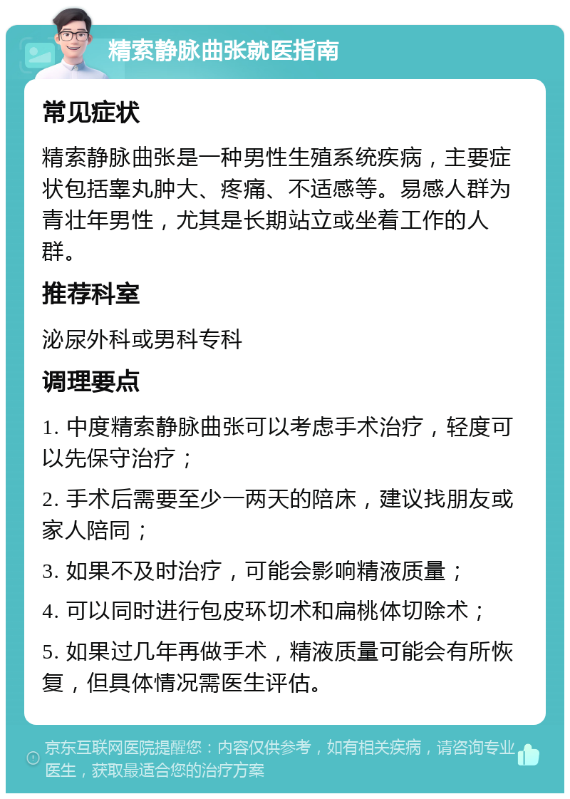 精索静脉曲张就医指南 常见症状 精索静脉曲张是一种男性生殖系统疾病，主要症状包括睾丸肿大、疼痛、不适感等。易感人群为青壮年男性，尤其是长期站立或坐着工作的人群。 推荐科室 泌尿外科或男科专科 调理要点 1. 中度精索静脉曲张可以考虑手术治疗，轻度可以先保守治疗； 2. 手术后需要至少一两天的陪床，建议找朋友或家人陪同； 3. 如果不及时治疗，可能会影响精液质量； 4. 可以同时进行包皮环切术和扁桃体切除术； 5. 如果过几年再做手术，精液质量可能会有所恢复，但具体情况需医生评估。