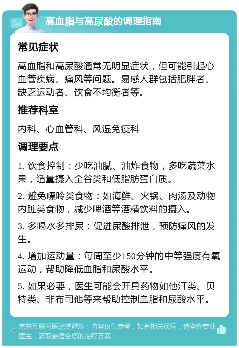 高血脂与高尿酸的调理指南 常见症状 高血脂和高尿酸通常无明显症状，但可能引起心血管疾病、痛风等问题。易感人群包括肥胖者、缺乏运动者、饮食不均衡者等。 推荐科室 内科、心血管科、风湿免疫科 调理要点 1. 饮食控制：少吃油腻、油炸食物，多吃蔬菜水果，适量摄入全谷类和低脂肪蛋白质。 2. 避免嘌呤类食物：如海鲜、火锅、肉汤及动物内脏类食物，减少啤酒等酒精饮料的摄入。 3. 多喝水多排尿：促进尿酸排泄，预防痛风的发生。 4. 增加运动量：每周至少150分钟的中等强度有氧运动，帮助降低血脂和尿酸水平。 5. 如果必要，医生可能会开具药物如他汀类、贝特类、非布司他等来帮助控制血脂和尿酸水平。