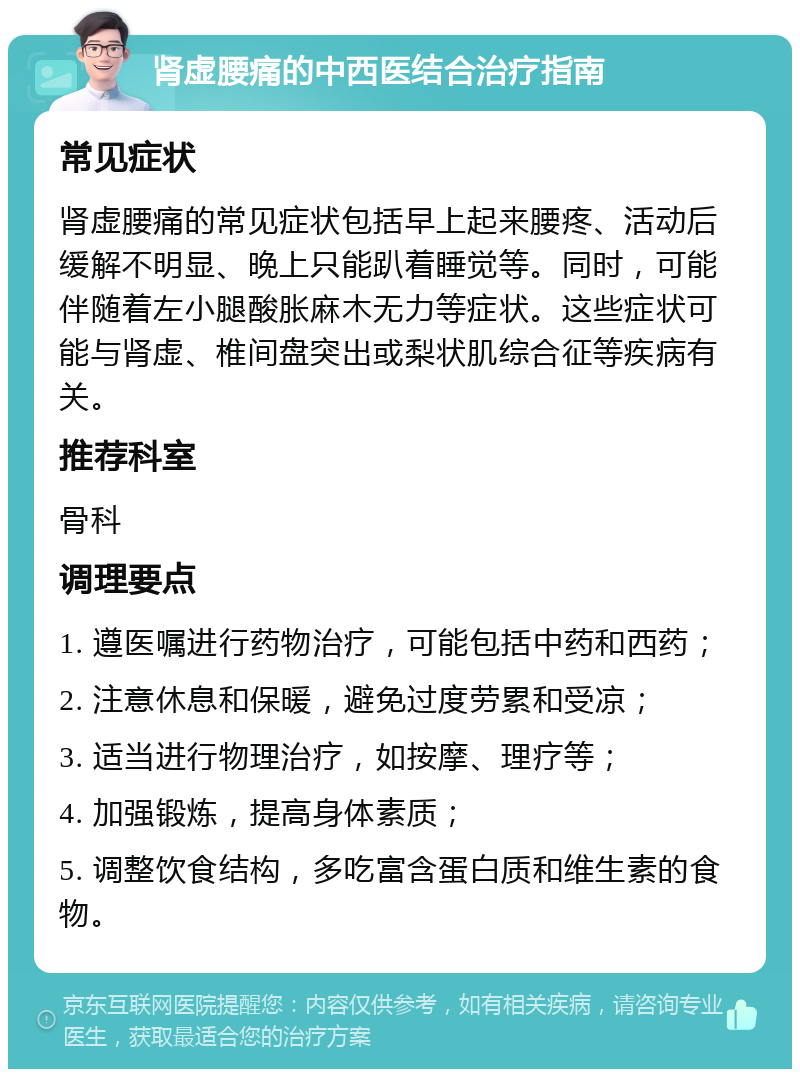 肾虚腰痛的中西医结合治疗指南 常见症状 肾虚腰痛的常见症状包括早上起来腰疼、活动后缓解不明显、晚上只能趴着睡觉等。同时，可能伴随着左小腿酸胀麻木无力等症状。这些症状可能与肾虚、椎间盘突出或梨状肌综合征等疾病有关。 推荐科室 骨科 调理要点 1. 遵医嘱进行药物治疗，可能包括中药和西药； 2. 注意休息和保暖，避免过度劳累和受凉； 3. 适当进行物理治疗，如按摩、理疗等； 4. 加强锻炼，提高身体素质； 5. 调整饮食结构，多吃富含蛋白质和维生素的食物。