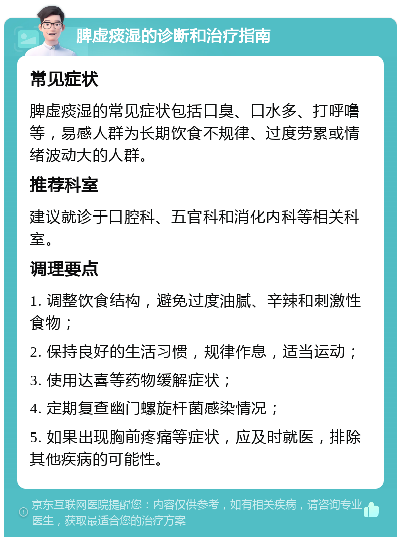 脾虚痰湿的诊断和治疗指南 常见症状 脾虚痰湿的常见症状包括口臭、口水多、打呼噜等，易感人群为长期饮食不规律、过度劳累或情绪波动大的人群。 推荐科室 建议就诊于口腔科、五官科和消化内科等相关科室。 调理要点 1. 调整饮食结构，避免过度油腻、辛辣和刺激性食物； 2. 保持良好的生活习惯，规律作息，适当运动； 3. 使用达喜等药物缓解症状； 4. 定期复查幽门螺旋杆菌感染情况； 5. 如果出现胸前疼痛等症状，应及时就医，排除其他疾病的可能性。