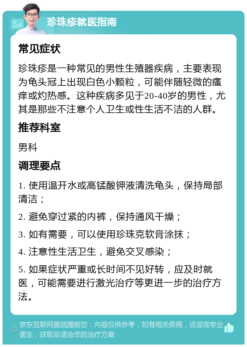 珍珠疹就医指南 常见症状 珍珠疹是一种常见的男性生殖器疾病，主要表现为龟头冠上出现白色小颗粒，可能伴随轻微的瘙痒或灼热感。这种疾病多见于20-40岁的男性，尤其是那些不注意个人卫生或性生活不洁的人群。 推荐科室 男科 调理要点 1. 使用温开水或高锰酸钾液清洗龟头，保持局部清洁； 2. 避免穿过紧的内裤，保持通风干燥； 3. 如有需要，可以使用珍珠克软膏涂抹； 4. 注意性生活卫生，避免交叉感染； 5. 如果症状严重或长时间不见好转，应及时就医，可能需要进行激光治疗等更进一步的治疗方法。