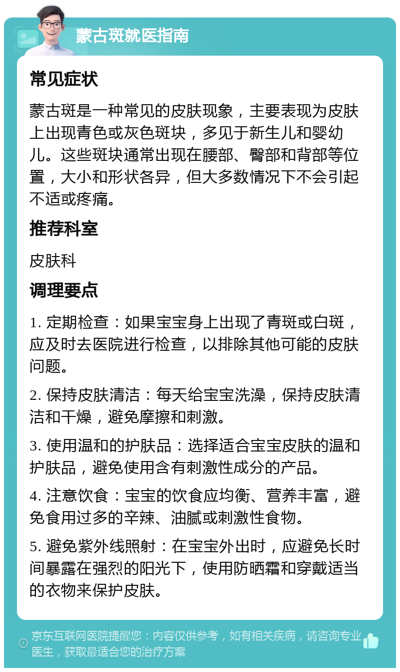 蒙古斑就医指南 常见症状 蒙古斑是一种常见的皮肤现象，主要表现为皮肤上出现青色或灰色斑块，多见于新生儿和婴幼儿。这些斑块通常出现在腰部、臀部和背部等位置，大小和形状各异，但大多数情况下不会引起不适或疼痛。 推荐科室 皮肤科 调理要点 1. 定期检查：如果宝宝身上出现了青斑或白斑，应及时去医院进行检查，以排除其他可能的皮肤问题。 2. 保持皮肤清洁：每天给宝宝洗澡，保持皮肤清洁和干燥，避免摩擦和刺激。 3. 使用温和的护肤品：选择适合宝宝皮肤的温和护肤品，避免使用含有刺激性成分的产品。 4. 注意饮食：宝宝的饮食应均衡、营养丰富，避免食用过多的辛辣、油腻或刺激性食物。 5. 避免紫外线照射：在宝宝外出时，应避免长时间暴露在强烈的阳光下，使用防晒霜和穿戴适当的衣物来保护皮肤。