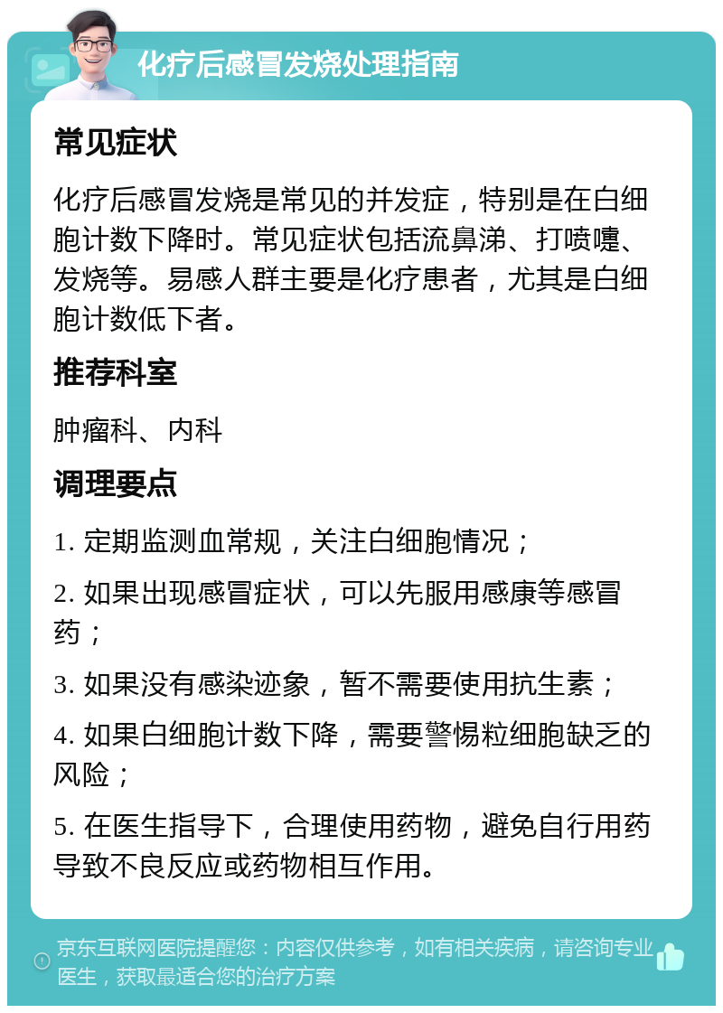 化疗后感冒发烧处理指南 常见症状 化疗后感冒发烧是常见的并发症，特别是在白细胞计数下降时。常见症状包括流鼻涕、打喷嚏、发烧等。易感人群主要是化疗患者，尤其是白细胞计数低下者。 推荐科室 肿瘤科、内科 调理要点 1. 定期监测血常规，关注白细胞情况； 2. 如果出现感冒症状，可以先服用感康等感冒药； 3. 如果没有感染迹象，暂不需要使用抗生素； 4. 如果白细胞计数下降，需要警惕粒细胞缺乏的风险； 5. 在医生指导下，合理使用药物，避免自行用药导致不良反应或药物相互作用。