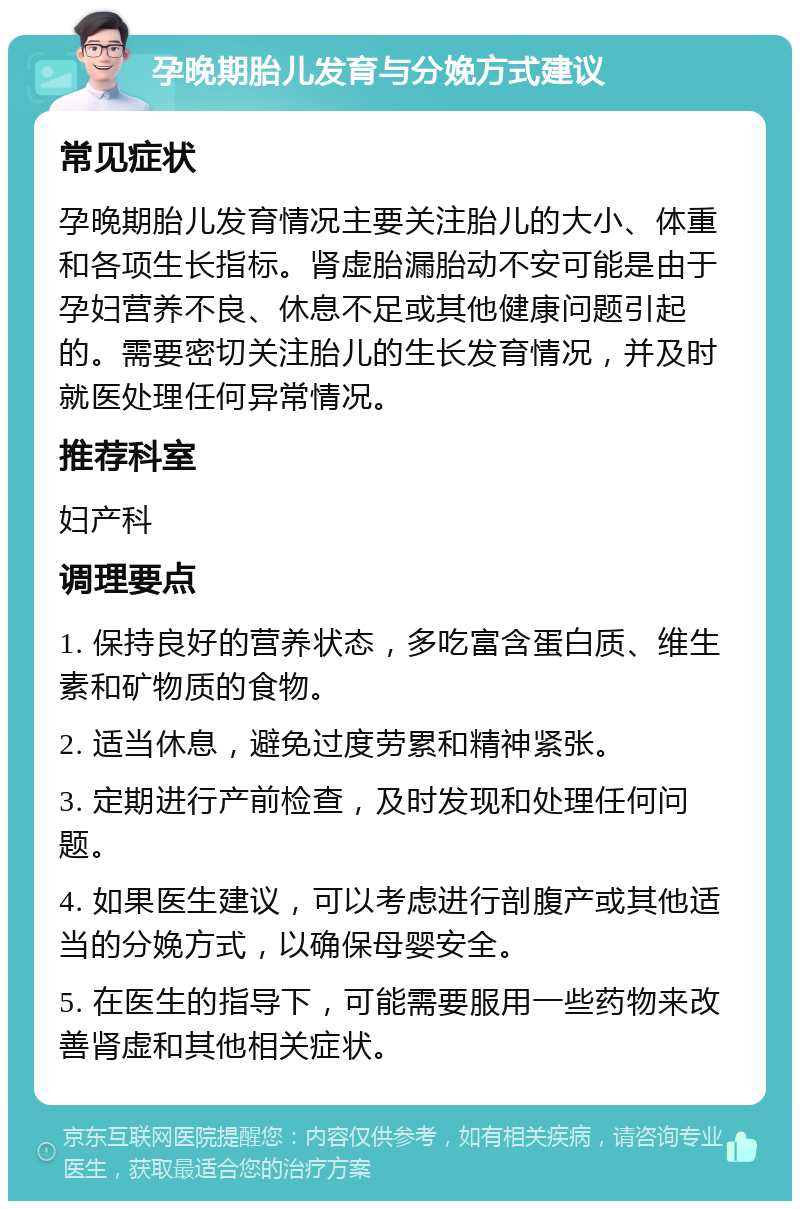 孕晚期胎儿发育与分娩方式建议 常见症状 孕晚期胎儿发育情况主要关注胎儿的大小、体重和各项生长指标。肾虚胎漏胎动不安可能是由于孕妇营养不良、休息不足或其他健康问题引起的。需要密切关注胎儿的生长发育情况，并及时就医处理任何异常情况。 推荐科室 妇产科 调理要点 1. 保持良好的营养状态，多吃富含蛋白质、维生素和矿物质的食物。 2. 适当休息，避免过度劳累和精神紧张。 3. 定期进行产前检查，及时发现和处理任何问题。 4. 如果医生建议，可以考虑进行剖腹产或其他适当的分娩方式，以确保母婴安全。 5. 在医生的指导下，可能需要服用一些药物来改善肾虚和其他相关症状。