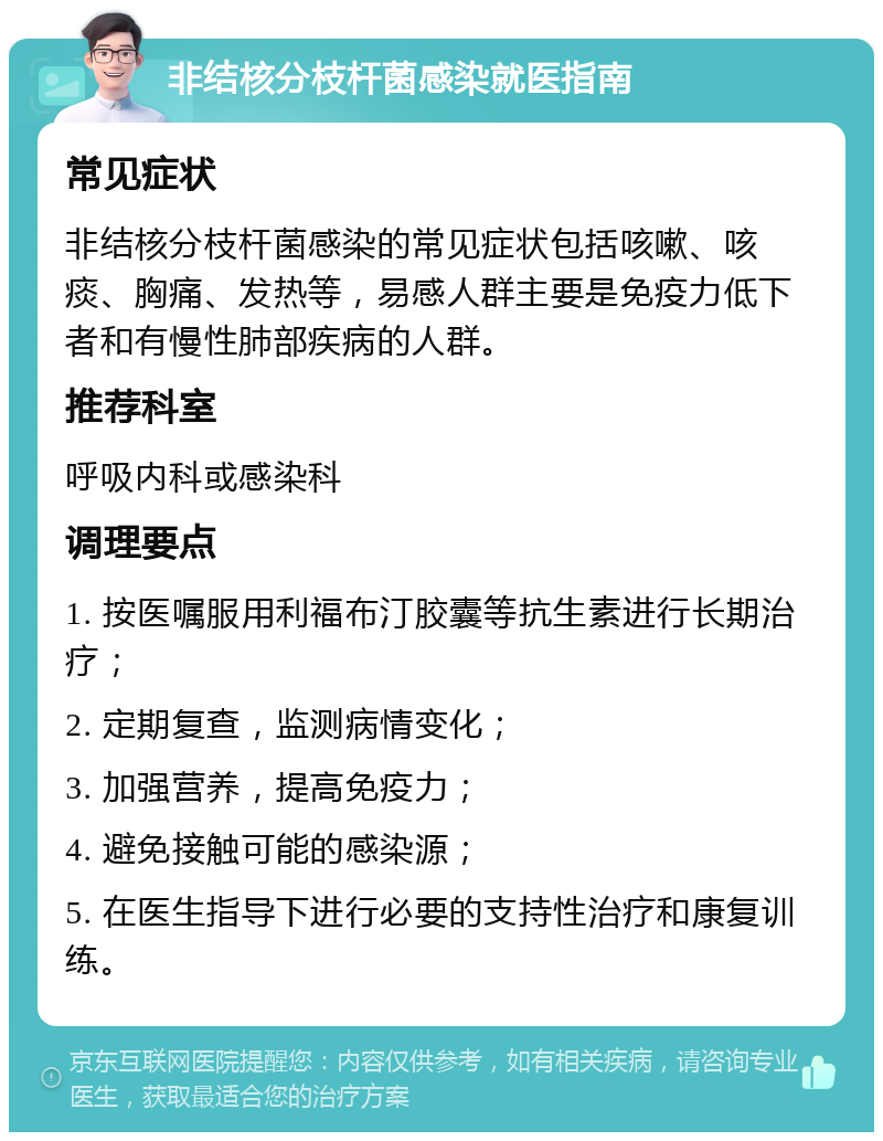 非结核分枝杆菌感染就医指南 常见症状 非结核分枝杆菌感染的常见症状包括咳嗽、咳痰、胸痛、发热等，易感人群主要是免疫力低下者和有慢性肺部疾病的人群。 推荐科室 呼吸内科或感染科 调理要点 1. 按医嘱服用利福布汀胶囊等抗生素进行长期治疗； 2. 定期复查，监测病情变化； 3. 加强营养，提高免疫力； 4. 避免接触可能的感染源； 5. 在医生指导下进行必要的支持性治疗和康复训练。