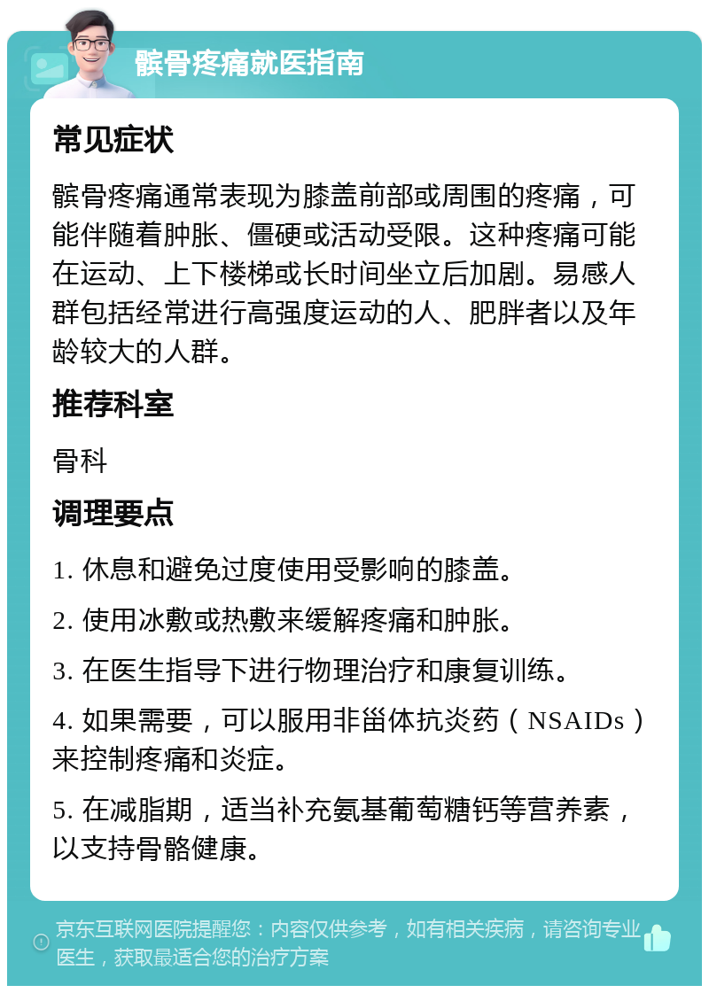 髌骨疼痛就医指南 常见症状 髌骨疼痛通常表现为膝盖前部或周围的疼痛，可能伴随着肿胀、僵硬或活动受限。这种疼痛可能在运动、上下楼梯或长时间坐立后加剧。易感人群包括经常进行高强度运动的人、肥胖者以及年龄较大的人群。 推荐科室 骨科 调理要点 1. 休息和避免过度使用受影响的膝盖。 2. 使用冰敷或热敷来缓解疼痛和肿胀。 3. 在医生指导下进行物理治疗和康复训练。 4. 如果需要，可以服用非甾体抗炎药（NSAIDs）来控制疼痛和炎症。 5. 在减脂期，适当补充氨基葡萄糖钙等营养素，以支持骨骼健康。