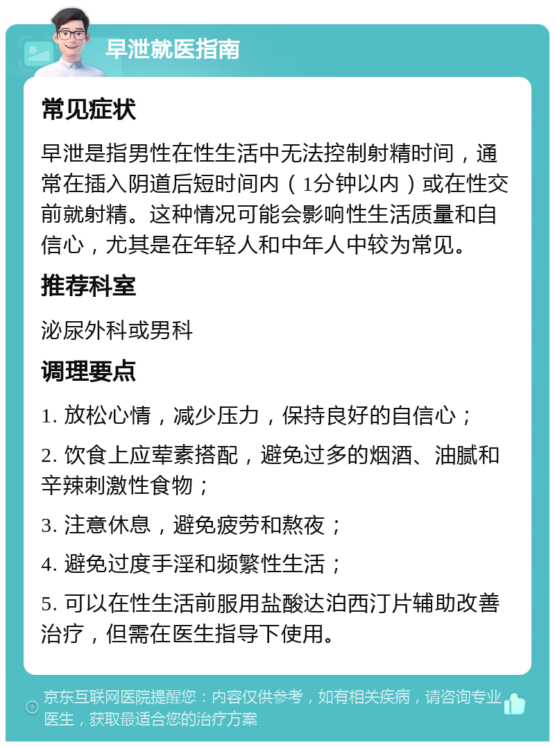 早泄就医指南 常见症状 早泄是指男性在性生活中无法控制射精时间，通常在插入阴道后短时间内（1分钟以内）或在性交前就射精。这种情况可能会影响性生活质量和自信心，尤其是在年轻人和中年人中较为常见。 推荐科室 泌尿外科或男科 调理要点 1. 放松心情，减少压力，保持良好的自信心； 2. 饮食上应荤素搭配，避免过多的烟酒、油腻和辛辣刺激性食物； 3. 注意休息，避免疲劳和熬夜； 4. 避免过度手淫和频繁性生活； 5. 可以在性生活前服用盐酸达泊西汀片辅助改善治疗，但需在医生指导下使用。