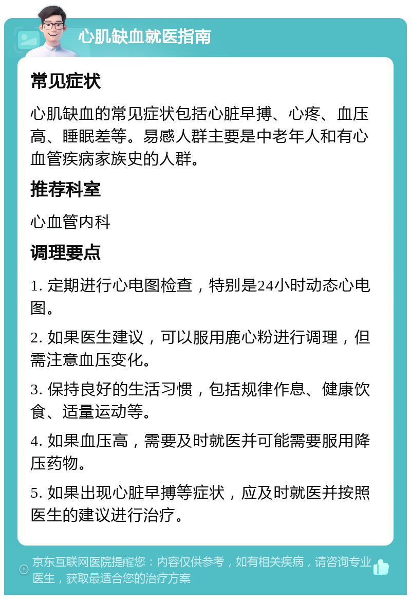 心肌缺血就医指南 常见症状 心肌缺血的常见症状包括心脏早搏、心疼、血压高、睡眠差等。易感人群主要是中老年人和有心血管疾病家族史的人群。 推荐科室 心血管内科 调理要点 1. 定期进行心电图检查，特别是24小时动态心电图。 2. 如果医生建议，可以服用鹿心粉进行调理，但需注意血压变化。 3. 保持良好的生活习惯，包括规律作息、健康饮食、适量运动等。 4. 如果血压高，需要及时就医并可能需要服用降压药物。 5. 如果出现心脏早搏等症状，应及时就医并按照医生的建议进行治疗。