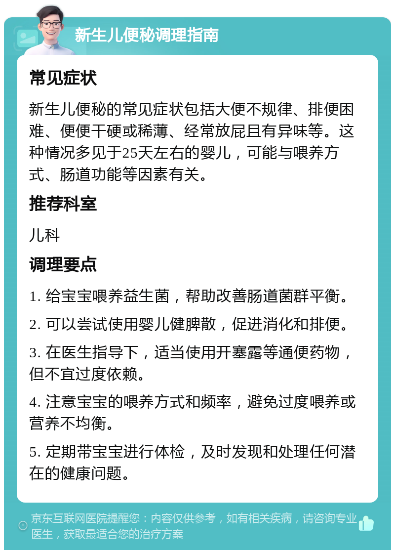 新生儿便秘调理指南 常见症状 新生儿便秘的常见症状包括大便不规律、排便困难、便便干硬或稀薄、经常放屁且有异味等。这种情况多见于25天左右的婴儿，可能与喂养方式、肠道功能等因素有关。 推荐科室 儿科 调理要点 1. 给宝宝喂养益生菌，帮助改善肠道菌群平衡。 2. 可以尝试使用婴儿健脾散，促进消化和排便。 3. 在医生指导下，适当使用开塞露等通便药物，但不宜过度依赖。 4. 注意宝宝的喂养方式和频率，避免过度喂养或营养不均衡。 5. 定期带宝宝进行体检，及时发现和处理任何潜在的健康问题。