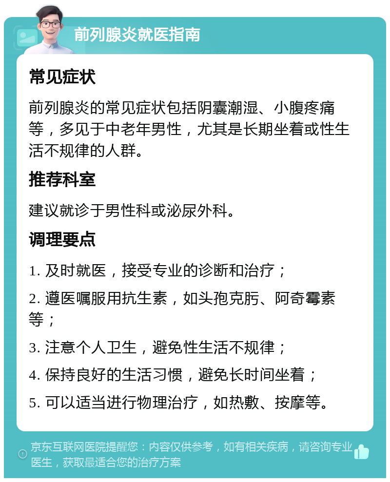 前列腺炎就医指南 常见症状 前列腺炎的常见症状包括阴囊潮湿、小腹疼痛等，多见于中老年男性，尤其是长期坐着或性生活不规律的人群。 推荐科室 建议就诊于男性科或泌尿外科。 调理要点 1. 及时就医，接受专业的诊断和治疗； 2. 遵医嘱服用抗生素，如头孢克肟、阿奇霉素等； 3. 注意个人卫生，避免性生活不规律； 4. 保持良好的生活习惯，避免长时间坐着； 5. 可以适当进行物理治疗，如热敷、按摩等。