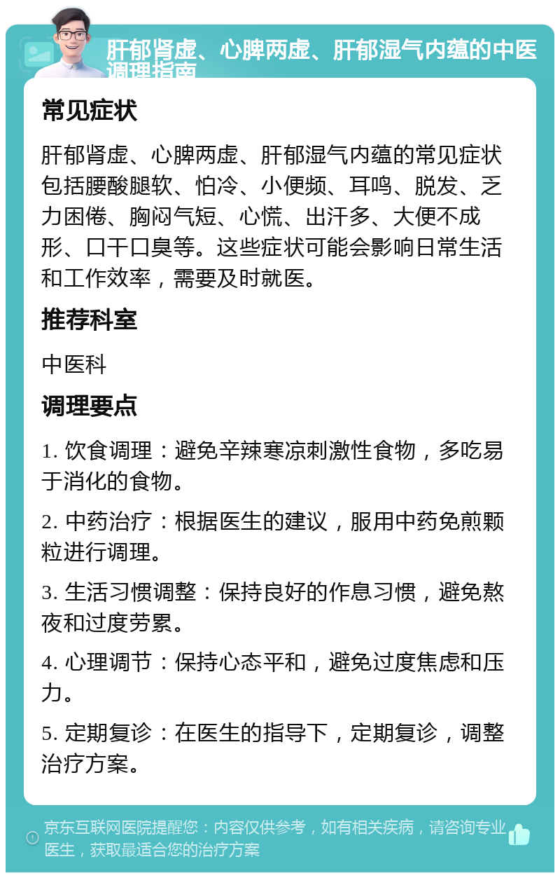 肝郁肾虚、心脾两虚、肝郁湿气内蕴的中医调理指南 常见症状 肝郁肾虚、心脾两虚、肝郁湿气内蕴的常见症状包括腰酸腿软、怕冷、小便频、耳鸣、脱发、乏力困倦、胸闷气短、心慌、出汗多、大便不成形、口干口臭等。这些症状可能会影响日常生活和工作效率，需要及时就医。 推荐科室 中医科 调理要点 1. 饮食调理：避免辛辣寒凉刺激性食物，多吃易于消化的食物。 2. 中药治疗：根据医生的建议，服用中药免煎颗粒进行调理。 3. 生活习惯调整：保持良好的作息习惯，避免熬夜和过度劳累。 4. 心理调节：保持心态平和，避免过度焦虑和压力。 5. 定期复诊：在医生的指导下，定期复诊，调整治疗方案。