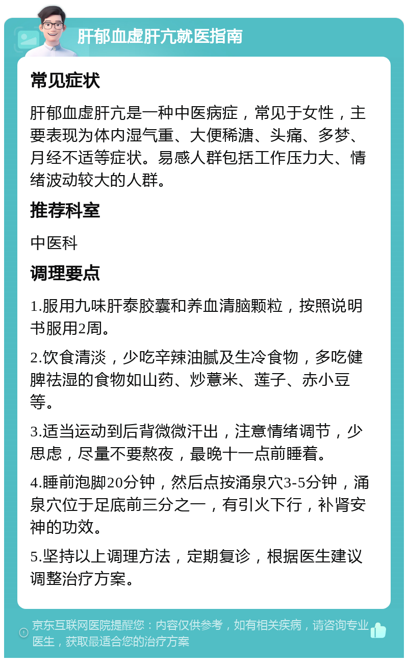 肝郁血虚肝亢就医指南 常见症状 肝郁血虚肝亢是一种中医病症，常见于女性，主要表现为体内湿气重、大便稀溏、头痛、多梦、月经不适等症状。易感人群包括工作压力大、情绪波动较大的人群。 推荐科室 中医科 调理要点 1.服用九味肝泰胶囊和养血清脑颗粒，按照说明书服用2周。 2.饮食清淡，少吃辛辣油腻及生冷食物，多吃健脾祛湿的食物如山药、炒薏米、莲子、赤小豆等。 3.适当运动到后背微微汗出，注意情绪调节，少思虑，尽量不要熬夜，最晚十一点前睡着。 4.睡前泡脚20分钟，然后点按涌泉穴3-5分钟，涌泉穴位于足底前三分之一，有引火下行，补肾安神的功效。 5.坚持以上调理方法，定期复诊，根据医生建议调整治疗方案。