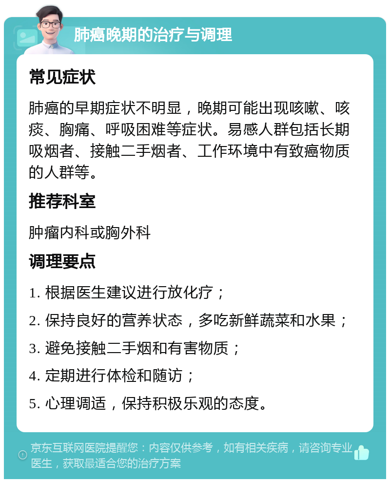 肺癌晚期的治疗与调理 常见症状 肺癌的早期症状不明显，晚期可能出现咳嗽、咳痰、胸痛、呼吸困难等症状。易感人群包括长期吸烟者、接触二手烟者、工作环境中有致癌物质的人群等。 推荐科室 肿瘤内科或胸外科 调理要点 1. 根据医生建议进行放化疗； 2. 保持良好的营养状态，多吃新鲜蔬菜和水果； 3. 避免接触二手烟和有害物质； 4. 定期进行体检和随访； 5. 心理调适，保持积极乐观的态度。