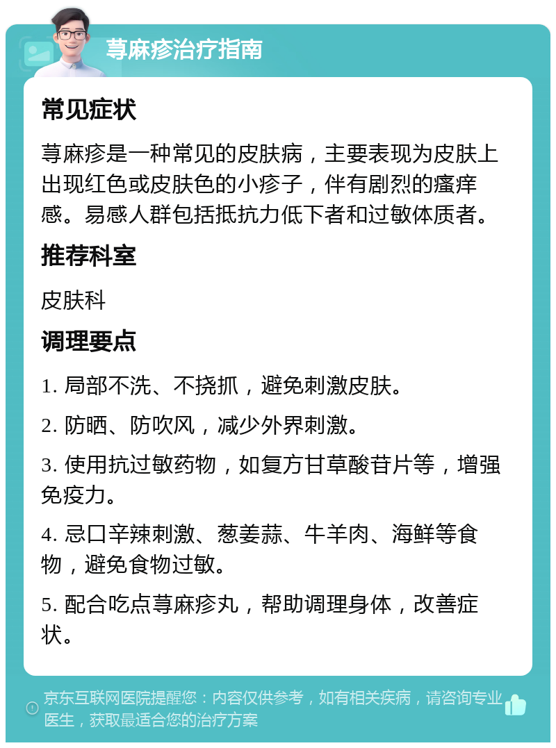 荨麻疹治疗指南 常见症状 荨麻疹是一种常见的皮肤病，主要表现为皮肤上出现红色或皮肤色的小疹子，伴有剧烈的瘙痒感。易感人群包括抵抗力低下者和过敏体质者。 推荐科室 皮肤科 调理要点 1. 局部不洗、不挠抓，避免刺激皮肤。 2. 防晒、防吹风，减少外界刺激。 3. 使用抗过敏药物，如复方甘草酸苷片等，增强免疫力。 4. 忌口辛辣刺激、葱姜蒜、牛羊肉、海鲜等食物，避免食物过敏。 5. 配合吃点荨麻疹丸，帮助调理身体，改善症状。