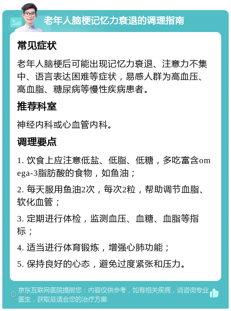 老年人脑梗记忆力衰退的调理指南 常见症状 老年人脑梗后可能出现记忆力衰退、注意力不集中、语言表达困难等症状，易感人群为高血压、高血脂、糖尿病等慢性疾病患者。 推荐科室 神经内科或心血管内科。 调理要点 1. 饮食上应注意低盐、低脂、低糖，多吃富含omega-3脂肪酸的食物，如鱼油； 2. 每天服用鱼油2次，每次2粒，帮助调节血脂、软化血管； 3. 定期进行体检，监测血压、血糖、血脂等指标； 4. 适当进行体育锻炼，增强心肺功能； 5. 保持良好的心态，避免过度紧张和压力。