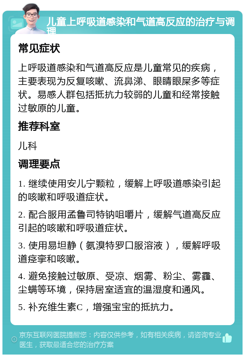 儿童上呼吸道感染和气道高反应的治疗与调理 常见症状 上呼吸道感染和气道高反应是儿童常见的疾病，主要表现为反复咳嗽、流鼻涕、眼睛眼屎多等症状。易感人群包括抵抗力较弱的儿童和经常接触过敏原的儿童。 推荐科室 儿科 调理要点 1. 继续使用安儿宁颗粒，缓解上呼吸道感染引起的咳嗽和呼吸道症状。 2. 配合服用孟鲁司特钠咀嚼片，缓解气道高反应引起的咳嗽和呼吸道症状。 3. 使用易坦静（氨溴特罗口服溶液），缓解呼吸道痉挛和咳嗽。 4. 避免接触过敏原、受凉、烟雾、粉尘、雾霾、尘螨等环境，保持居室适宜的温湿度和通风。 5. 补充维生素C，增强宝宝的抵抗力。