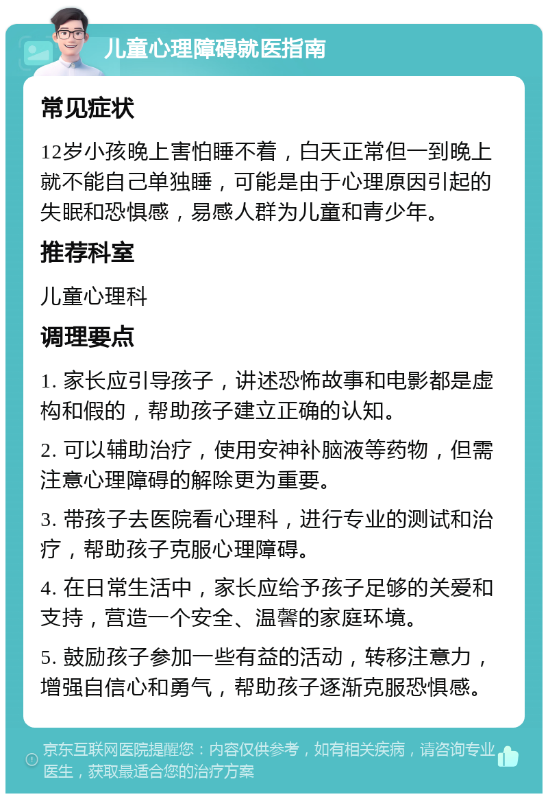 儿童心理障碍就医指南 常见症状 12岁小孩晚上害怕睡不着，白天正常但一到晚上就不能自己单独睡，可能是由于心理原因引起的失眠和恐惧感，易感人群为儿童和青少年。 推荐科室 儿童心理科 调理要点 1. 家长应引导孩子，讲述恐怖故事和电影都是虚构和假的，帮助孩子建立正确的认知。 2. 可以辅助治疗，使用安神补脑液等药物，但需注意心理障碍的解除更为重要。 3. 带孩子去医院看心理科，进行专业的测试和治疗，帮助孩子克服心理障碍。 4. 在日常生活中，家长应给予孩子足够的关爱和支持，营造一个安全、温馨的家庭环境。 5. 鼓励孩子参加一些有益的活动，转移注意力，增强自信心和勇气，帮助孩子逐渐克服恐惧感。