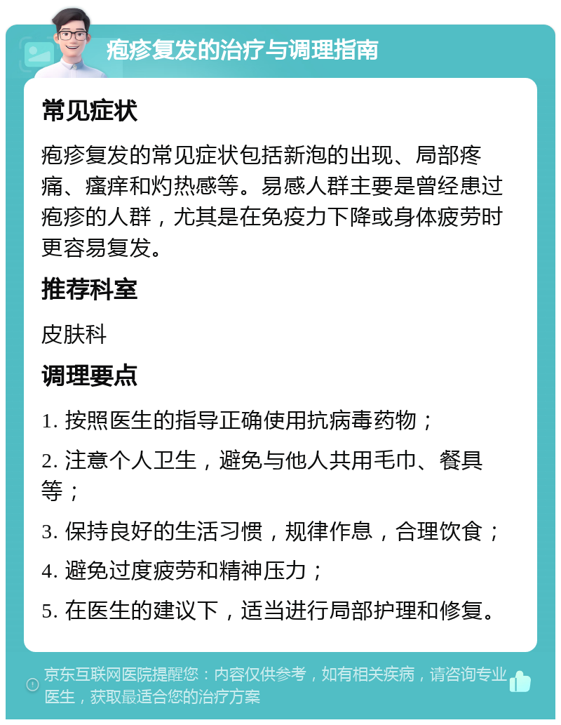 疱疹复发的治疗与调理指南 常见症状 疱疹复发的常见症状包括新泡的出现、局部疼痛、瘙痒和灼热感等。易感人群主要是曾经患过疱疹的人群，尤其是在免疫力下降或身体疲劳时更容易复发。 推荐科室 皮肤科 调理要点 1. 按照医生的指导正确使用抗病毒药物； 2. 注意个人卫生，避免与他人共用毛巾、餐具等； 3. 保持良好的生活习惯，规律作息，合理饮食； 4. 避免过度疲劳和精神压力； 5. 在医生的建议下，适当进行局部护理和修复。