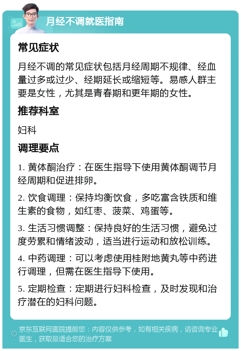 月经不调就医指南 常见症状 月经不调的常见症状包括月经周期不规律、经血量过多或过少、经期延长或缩短等。易感人群主要是女性，尤其是青春期和更年期的女性。 推荐科室 妇科 调理要点 1. 黄体酮治疗：在医生指导下使用黄体酮调节月经周期和促进排卵。 2. 饮食调理：保持均衡饮食，多吃富含铁质和维生素的食物，如红枣、菠菜、鸡蛋等。 3. 生活习惯调整：保持良好的生活习惯，避免过度劳累和情绪波动，适当进行运动和放松训练。 4. 中药调理：可以考虑使用桂附地黄丸等中药进行调理，但需在医生指导下使用。 5. 定期检查：定期进行妇科检查，及时发现和治疗潜在的妇科问题。