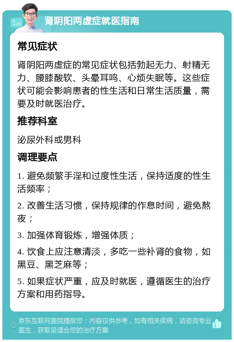 肾阴阳两虚症就医指南 常见症状 肾阴阳两虚症的常见症状包括勃起无力、射精无力、腰膝酸软、头晕耳鸣、心烦失眠等。这些症状可能会影响患者的性生活和日常生活质量，需要及时就医治疗。 推荐科室 泌尿外科或男科 调理要点 1. 避免频繁手淫和过度性生活，保持适度的性生活频率； 2. 改善生活习惯，保持规律的作息时间，避免熬夜； 3. 加强体育锻炼，增强体质； 4. 饮食上应注意清淡，多吃一些补肾的食物，如黑豆、黑芝麻等； 5. 如果症状严重，应及时就医，遵循医生的治疗方案和用药指导。