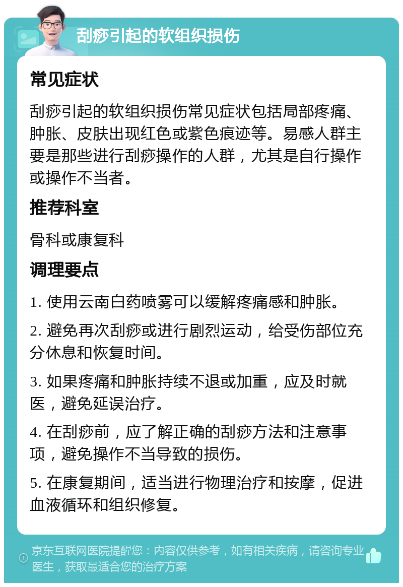 刮痧引起的软组织损伤 常见症状 刮痧引起的软组织损伤常见症状包括局部疼痛、肿胀、皮肤出现红色或紫色痕迹等。易感人群主要是那些进行刮痧操作的人群，尤其是自行操作或操作不当者。 推荐科室 骨科或康复科 调理要点 1. 使用云南白药喷雾可以缓解疼痛感和肿胀。 2. 避免再次刮痧或进行剧烈运动，给受伤部位充分休息和恢复时间。 3. 如果疼痛和肿胀持续不退或加重，应及时就医，避免延误治疗。 4. 在刮痧前，应了解正确的刮痧方法和注意事项，避免操作不当导致的损伤。 5. 在康复期间，适当进行物理治疗和按摩，促进血液循环和组织修复。