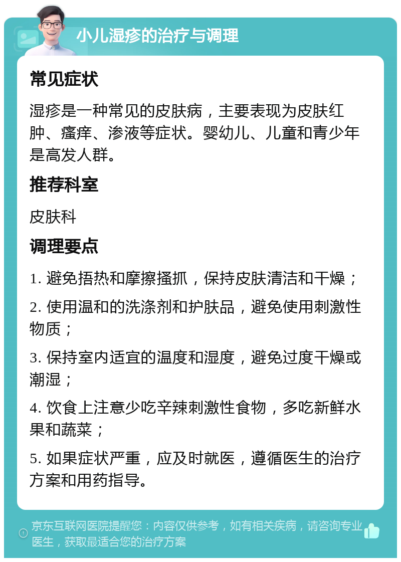 小儿湿疹的治疗与调理 常见症状 湿疹是一种常见的皮肤病，主要表现为皮肤红肿、瘙痒、渗液等症状。婴幼儿、儿童和青少年是高发人群。 推荐科室 皮肤科 调理要点 1. 避免捂热和摩擦搔抓，保持皮肤清洁和干燥； 2. 使用温和的洗涤剂和护肤品，避免使用刺激性物质； 3. 保持室内适宜的温度和湿度，避免过度干燥或潮湿； 4. 饮食上注意少吃辛辣刺激性食物，多吃新鲜水果和蔬菜； 5. 如果症状严重，应及时就医，遵循医生的治疗方案和用药指导。