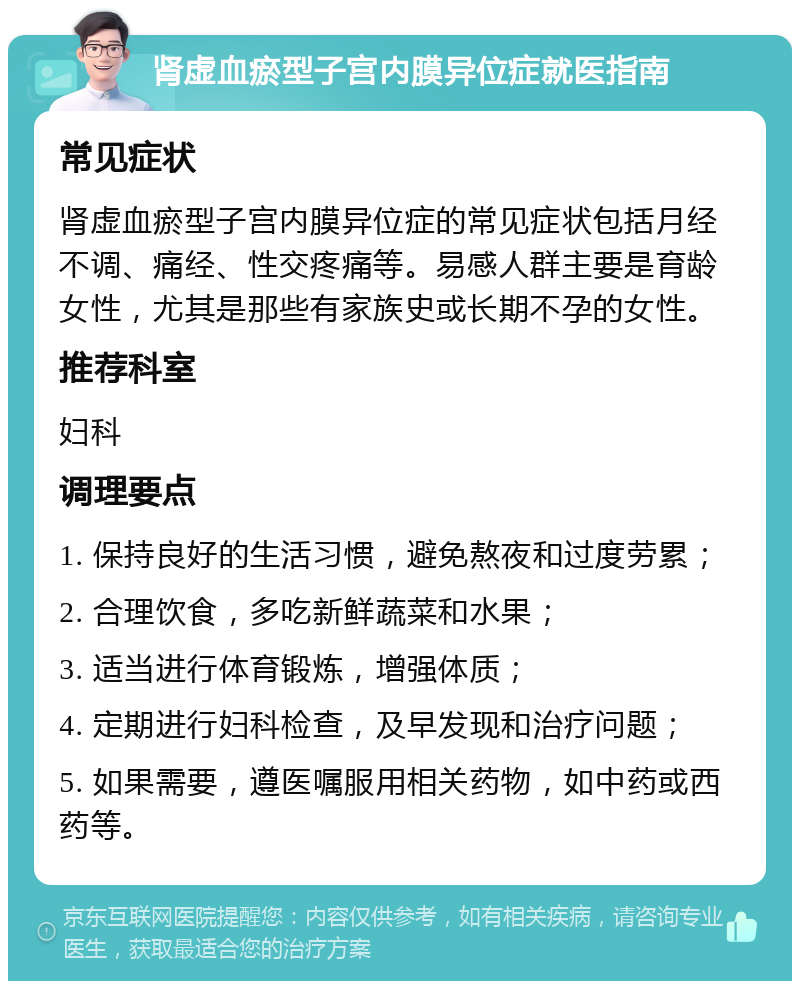 肾虚血瘀型子宫内膜异位症就医指南 常见症状 肾虚血瘀型子宫内膜异位症的常见症状包括月经不调、痛经、性交疼痛等。易感人群主要是育龄女性，尤其是那些有家族史或长期不孕的女性。 推荐科室 妇科 调理要点 1. 保持良好的生活习惯，避免熬夜和过度劳累； 2. 合理饮食，多吃新鲜蔬菜和水果； 3. 适当进行体育锻炼，增强体质； 4. 定期进行妇科检查，及早发现和治疗问题； 5. 如果需要，遵医嘱服用相关药物，如中药或西药等。