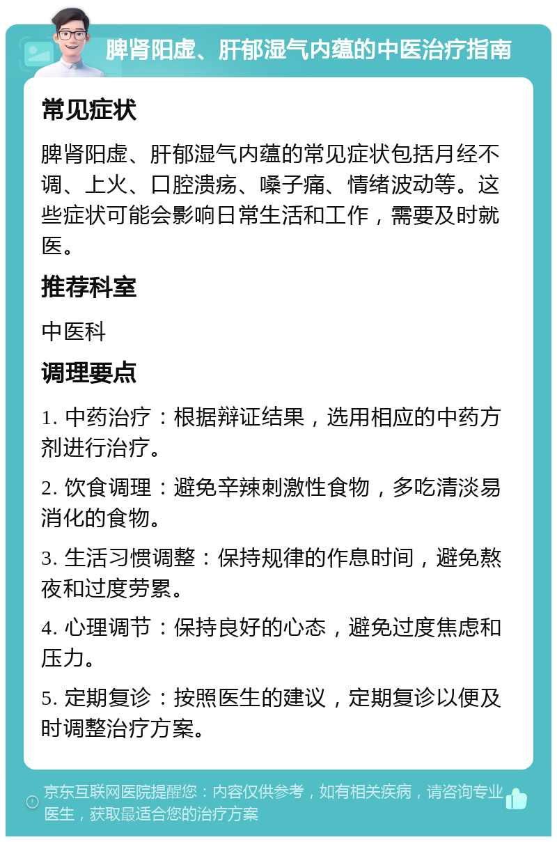 脾肾阳虚、肝郁湿气内蕴的中医治疗指南 常见症状 脾肾阳虚、肝郁湿气内蕴的常见症状包括月经不调、上火、口腔溃疡、嗓子痛、情绪波动等。这些症状可能会影响日常生活和工作，需要及时就医。 推荐科室 中医科 调理要点 1. 中药治疗：根据辩证结果，选用相应的中药方剂进行治疗。 2. 饮食调理：避免辛辣刺激性食物，多吃清淡易消化的食物。 3. 生活习惯调整：保持规律的作息时间，避免熬夜和过度劳累。 4. 心理调节：保持良好的心态，避免过度焦虑和压力。 5. 定期复诊：按照医生的建议，定期复诊以便及时调整治疗方案。