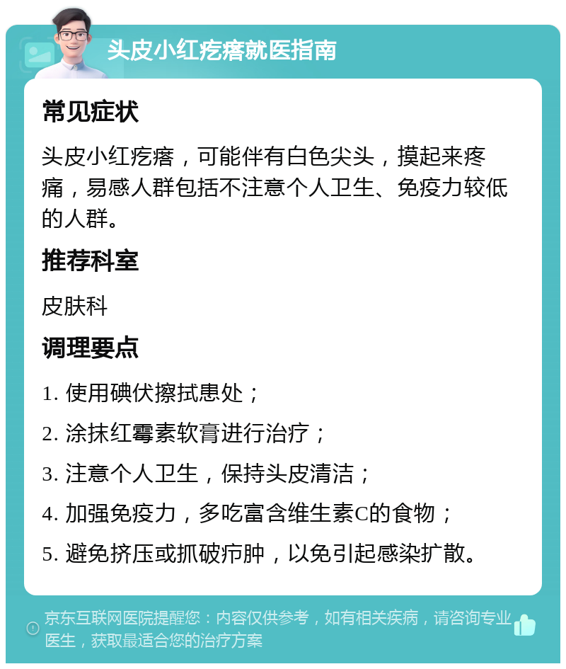 头皮小红疙瘩就医指南 常见症状 头皮小红疙瘩，可能伴有白色尖头，摸起来疼痛，易感人群包括不注意个人卫生、免疫力较低的人群。 推荐科室 皮肤科 调理要点 1. 使用碘伏擦拭患处； 2. 涂抹红霉素软膏进行治疗； 3. 注意个人卫生，保持头皮清洁； 4. 加强免疫力，多吃富含维生素C的食物； 5. 避免挤压或抓破疖肿，以免引起感染扩散。