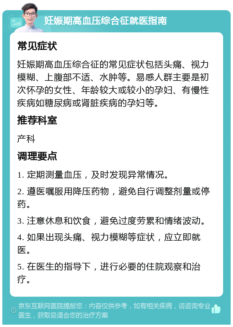 妊娠期高血压综合征就医指南 常见症状 妊娠期高血压综合征的常见症状包括头痛、视力模糊、上腹部不适、水肿等。易感人群主要是初次怀孕的女性、年龄较大或较小的孕妇、有慢性疾病如糖尿病或肾脏疾病的孕妇等。 推荐科室 产科 调理要点 1. 定期测量血压，及时发现异常情况。 2. 遵医嘱服用降压药物，避免自行调整剂量或停药。 3. 注意休息和饮食，避免过度劳累和情绪波动。 4. 如果出现头痛、视力模糊等症状，应立即就医。 5. 在医生的指导下，进行必要的住院观察和治疗。