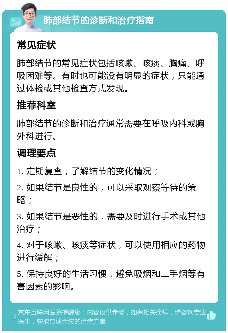 肺部结节的诊断和治疗指南 常见症状 肺部结节的常见症状包括咳嗽、咳痰、胸痛、呼吸困难等。有时也可能没有明显的症状，只能通过体检或其他检查方式发现。 推荐科室 肺部结节的诊断和治疗通常需要在呼吸内科或胸外科进行。 调理要点 1. 定期复查，了解结节的变化情况； 2. 如果结节是良性的，可以采取观察等待的策略； 3. 如果结节是恶性的，需要及时进行手术或其他治疗； 4. 对于咳嗽、咳痰等症状，可以使用相应的药物进行缓解； 5. 保持良好的生活习惯，避免吸烟和二手烟等有害因素的影响。