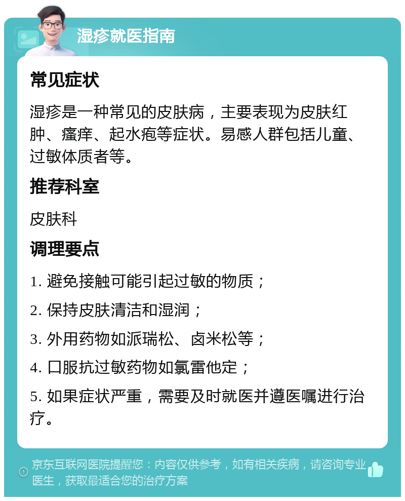 湿疹就医指南 常见症状 湿疹是一种常见的皮肤病，主要表现为皮肤红肿、瘙痒、起水疱等症状。易感人群包括儿童、过敏体质者等。 推荐科室 皮肤科 调理要点 1. 避免接触可能引起过敏的物质； 2. 保持皮肤清洁和湿润； 3. 外用药物如派瑞松、卤米松等； 4. 口服抗过敏药物如氯雷他定； 5. 如果症状严重，需要及时就医并遵医嘱进行治疗。