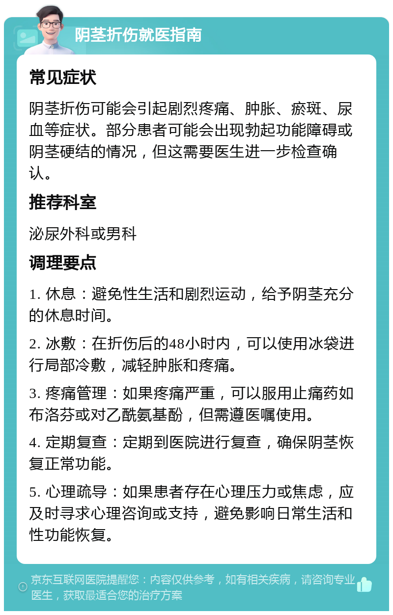 阴茎折伤就医指南 常见症状 阴茎折伤可能会引起剧烈疼痛、肿胀、瘀斑、尿血等症状。部分患者可能会出现勃起功能障碍或阴茎硬结的情况，但这需要医生进一步检查确认。 推荐科室 泌尿外科或男科 调理要点 1. 休息：避免性生活和剧烈运动，给予阴茎充分的休息时间。 2. 冰敷：在折伤后的48小时内，可以使用冰袋进行局部冷敷，减轻肿胀和疼痛。 3. 疼痛管理：如果疼痛严重，可以服用止痛药如布洛芬或对乙酰氨基酚，但需遵医嘱使用。 4. 定期复查：定期到医院进行复查，确保阴茎恢复正常功能。 5. 心理疏导：如果患者存在心理压力或焦虑，应及时寻求心理咨询或支持，避免影响日常生活和性功能恢复。