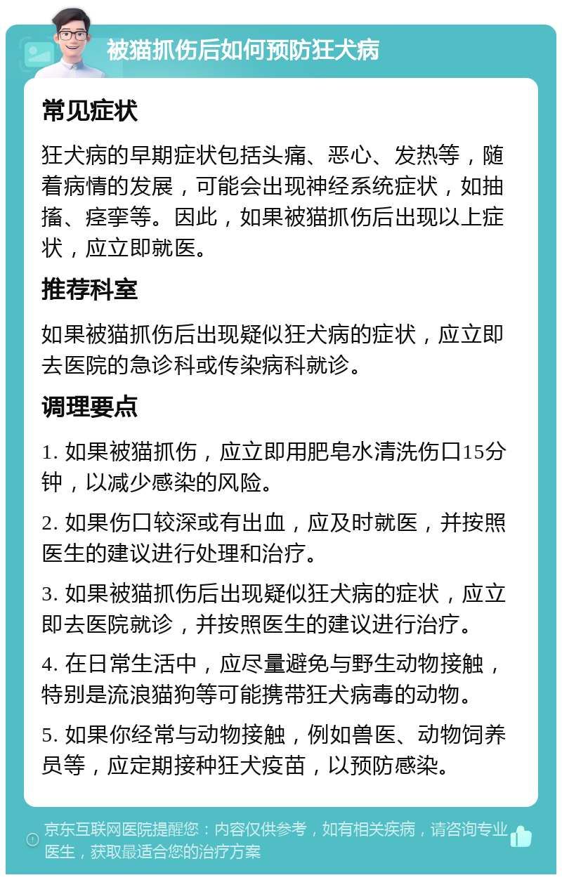 被猫抓伤后如何预防狂犬病 常见症状 狂犬病的早期症状包括头痛、恶心、发热等，随着病情的发展，可能会出现神经系统症状，如抽搐、痉挛等。因此，如果被猫抓伤后出现以上症状，应立即就医。 推荐科室 如果被猫抓伤后出现疑似狂犬病的症状，应立即去医院的急诊科或传染病科就诊。 调理要点 1. 如果被猫抓伤，应立即用肥皂水清洗伤口15分钟，以减少感染的风险。 2. 如果伤口较深或有出血，应及时就医，并按照医生的建议进行处理和治疗。 3. 如果被猫抓伤后出现疑似狂犬病的症状，应立即去医院就诊，并按照医生的建议进行治疗。 4. 在日常生活中，应尽量避免与野生动物接触，特别是流浪猫狗等可能携带狂犬病毒的动物。 5. 如果你经常与动物接触，例如兽医、动物饲养员等，应定期接种狂犬疫苗，以预防感染。