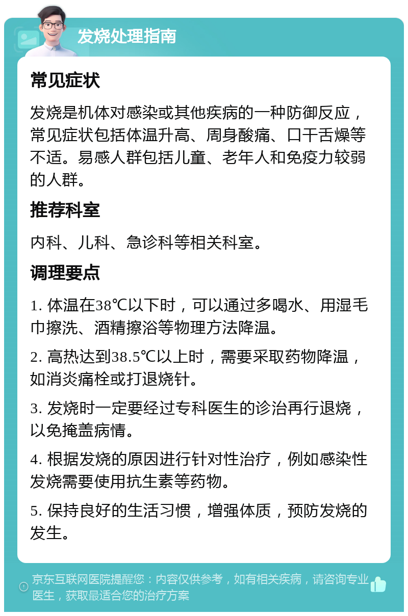 发烧处理指南 常见症状 发烧是机体对感染或其他疾病的一种防御反应，常见症状包括体温升高、周身酸痛、口干舌燥等不适。易感人群包括儿童、老年人和免疫力较弱的人群。 推荐科室 内科、儿科、急诊科等相关科室。 调理要点 1. 体温在38℃以下时，可以通过多喝水、用湿毛巾擦洗、酒精擦浴等物理方法降温。 2. 高热达到38.5℃以上时，需要采取药物降温，如消炎痛栓或打退烧针。 3. 发烧时一定要经过专科医生的诊治再行退烧，以免掩盖病情。 4. 根据发烧的原因进行针对性治疗，例如感染性发烧需要使用抗生素等药物。 5. 保持良好的生活习惯，增强体质，预防发烧的发生。