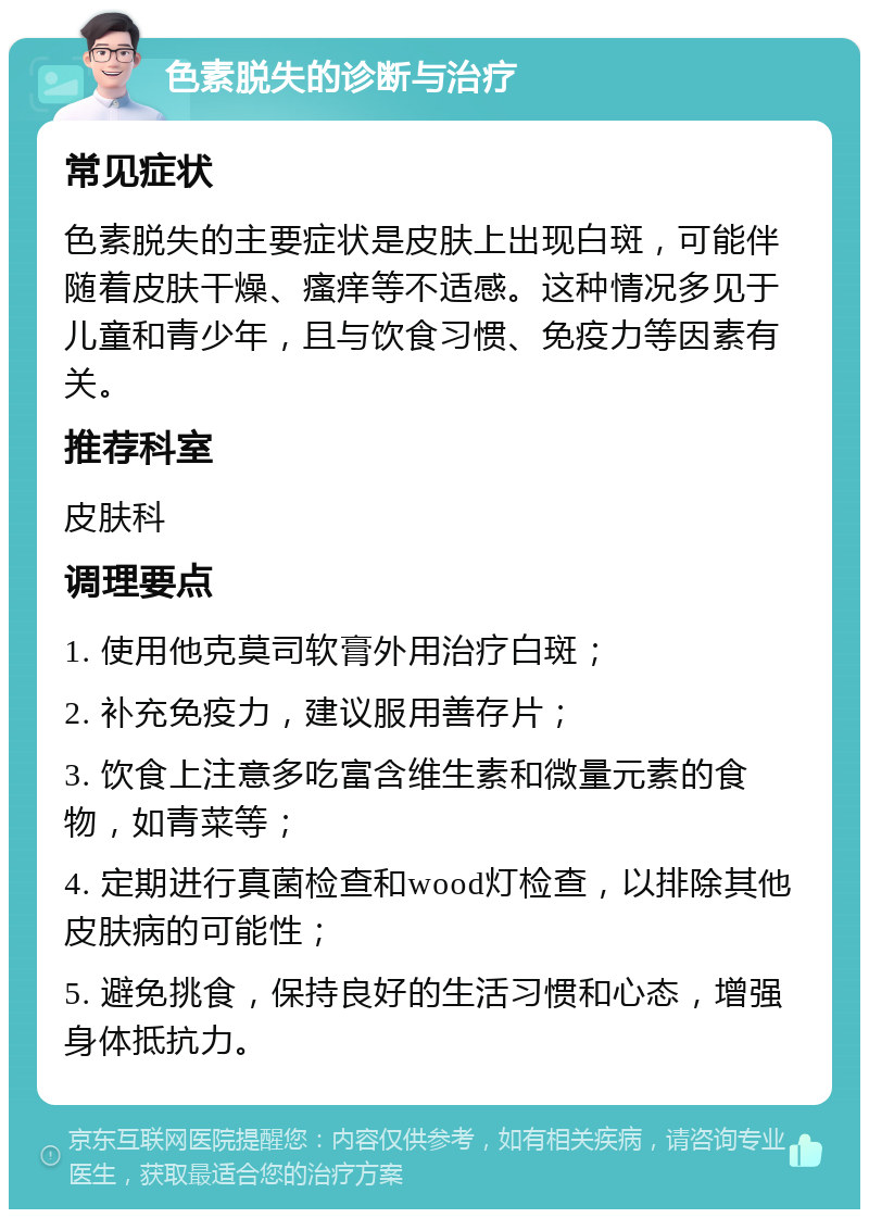 色素脱失的诊断与治疗 常见症状 色素脱失的主要症状是皮肤上出现白斑，可能伴随着皮肤干燥、瘙痒等不适感。这种情况多见于儿童和青少年，且与饮食习惯、免疫力等因素有关。 推荐科室 皮肤科 调理要点 1. 使用他克莫司软膏外用治疗白斑； 2. 补充免疫力，建议服用善存片； 3. 饮食上注意多吃富含维生素和微量元素的食物，如青菜等； 4. 定期进行真菌检查和wood灯检查，以排除其他皮肤病的可能性； 5. 避免挑食，保持良好的生活习惯和心态，增强身体抵抗力。