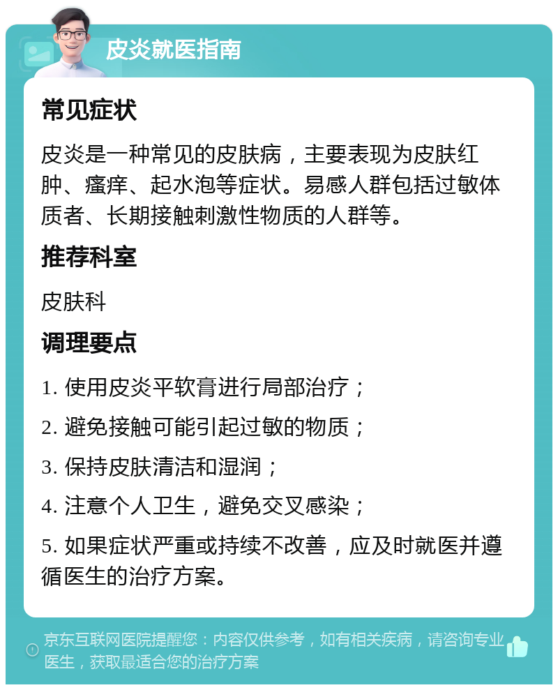 皮炎就医指南 常见症状 皮炎是一种常见的皮肤病，主要表现为皮肤红肿、瘙痒、起水泡等症状。易感人群包括过敏体质者、长期接触刺激性物质的人群等。 推荐科室 皮肤科 调理要点 1. 使用皮炎平软膏进行局部治疗； 2. 避免接触可能引起过敏的物质； 3. 保持皮肤清洁和湿润； 4. 注意个人卫生，避免交叉感染； 5. 如果症状严重或持续不改善，应及时就医并遵循医生的治疗方案。