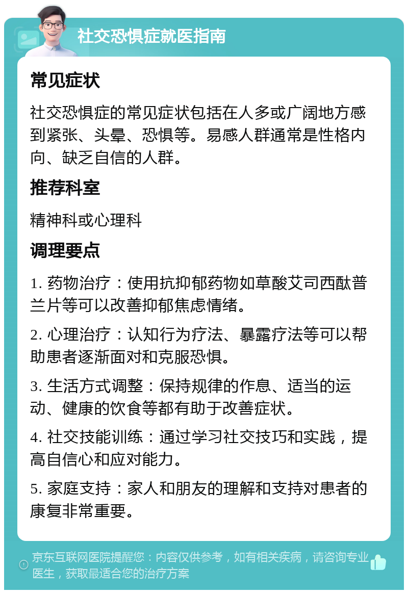 社交恐惧症就医指南 常见症状 社交恐惧症的常见症状包括在人多或广阔地方感到紧张、头晕、恐惧等。易感人群通常是性格内向、缺乏自信的人群。 推荐科室 精神科或心理科 调理要点 1. 药物治疗：使用抗抑郁药物如草酸艾司西酞普兰片等可以改善抑郁焦虑情绪。 2. 心理治疗：认知行为疗法、暴露疗法等可以帮助患者逐渐面对和克服恐惧。 3. 生活方式调整：保持规律的作息、适当的运动、健康的饮食等都有助于改善症状。 4. 社交技能训练：通过学习社交技巧和实践，提高自信心和应对能力。 5. 家庭支持：家人和朋友的理解和支持对患者的康复非常重要。