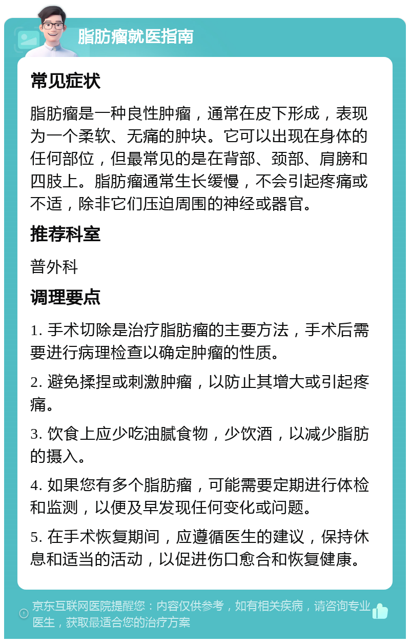 脂肪瘤就医指南 常见症状 脂肪瘤是一种良性肿瘤，通常在皮下形成，表现为一个柔软、无痛的肿块。它可以出现在身体的任何部位，但最常见的是在背部、颈部、肩膀和四肢上。脂肪瘤通常生长缓慢，不会引起疼痛或不适，除非它们压迫周围的神经或器官。 推荐科室 普外科 调理要点 1. 手术切除是治疗脂肪瘤的主要方法，手术后需要进行病理检查以确定肿瘤的性质。 2. 避免揉捏或刺激肿瘤，以防止其增大或引起疼痛。 3. 饮食上应少吃油腻食物，少饮酒，以减少脂肪的摄入。 4. 如果您有多个脂肪瘤，可能需要定期进行体检和监测，以便及早发现任何变化或问题。 5. 在手术恢复期间，应遵循医生的建议，保持休息和适当的活动，以促进伤口愈合和恢复健康。