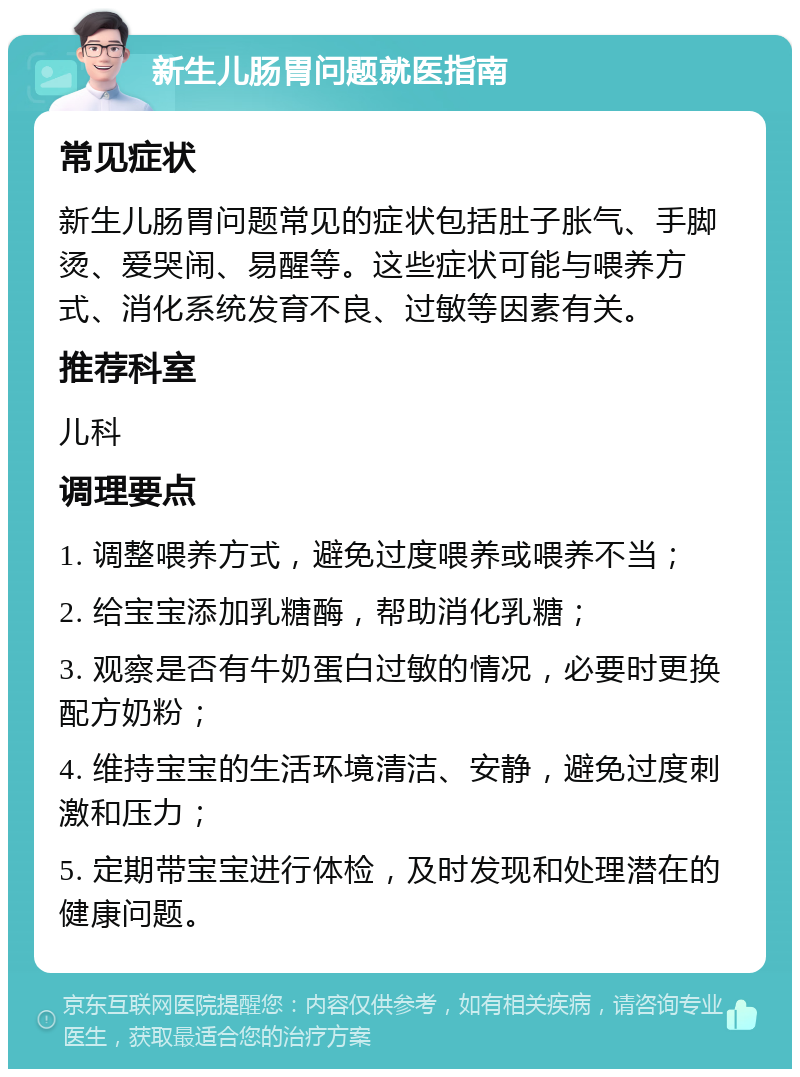 新生儿肠胃问题就医指南 常见症状 新生儿肠胃问题常见的症状包括肚子胀气、手脚烫、爱哭闹、易醒等。这些症状可能与喂养方式、消化系统发育不良、过敏等因素有关。 推荐科室 儿科 调理要点 1. 调整喂养方式，避免过度喂养或喂养不当； 2. 给宝宝添加乳糖酶，帮助消化乳糖； 3. 观察是否有牛奶蛋白过敏的情况，必要时更换配方奶粉； 4. 维持宝宝的生活环境清洁、安静，避免过度刺激和压力； 5. 定期带宝宝进行体检，及时发现和处理潜在的健康问题。