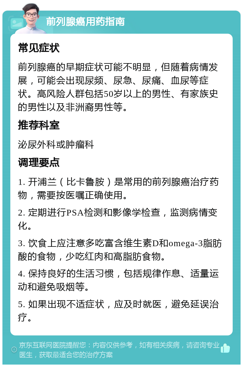 前列腺癌用药指南 常见症状 前列腺癌的早期症状可能不明显，但随着病情发展，可能会出现尿频、尿急、尿痛、血尿等症状。高风险人群包括50岁以上的男性、有家族史的男性以及非洲裔男性等。 推荐科室 泌尿外科或肿瘤科 调理要点 1. 开浦兰（比卡鲁胺）是常用的前列腺癌治疗药物，需要按医嘱正确使用。 2. 定期进行PSA检测和影像学检查，监测病情变化。 3. 饮食上应注意多吃富含维生素D和omega-3脂肪酸的食物，少吃红肉和高脂肪食物。 4. 保持良好的生活习惯，包括规律作息、适量运动和避免吸烟等。 5. 如果出现不适症状，应及时就医，避免延误治疗。