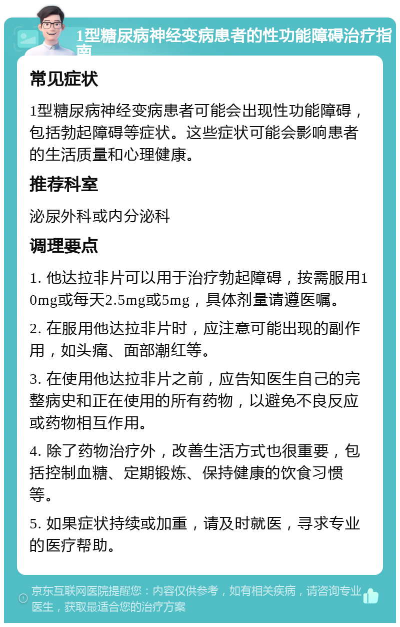 1型糖尿病神经变病患者的性功能障碍治疗指南 常见症状 1型糖尿病神经变病患者可能会出现性功能障碍，包括勃起障碍等症状。这些症状可能会影响患者的生活质量和心理健康。 推荐科室 泌尿外科或内分泌科 调理要点 1. 他达拉非片可以用于治疗勃起障碍，按需服用10mg或每天2.5mg或5mg，具体剂量请遵医嘱。 2. 在服用他达拉非片时，应注意可能出现的副作用，如头痛、面部潮红等。 3. 在使用他达拉非片之前，应告知医生自己的完整病史和正在使用的所有药物，以避免不良反应或药物相互作用。 4. 除了药物治疗外，改善生活方式也很重要，包括控制血糖、定期锻炼、保持健康的饮食习惯等。 5. 如果症状持续或加重，请及时就医，寻求专业的医疗帮助。