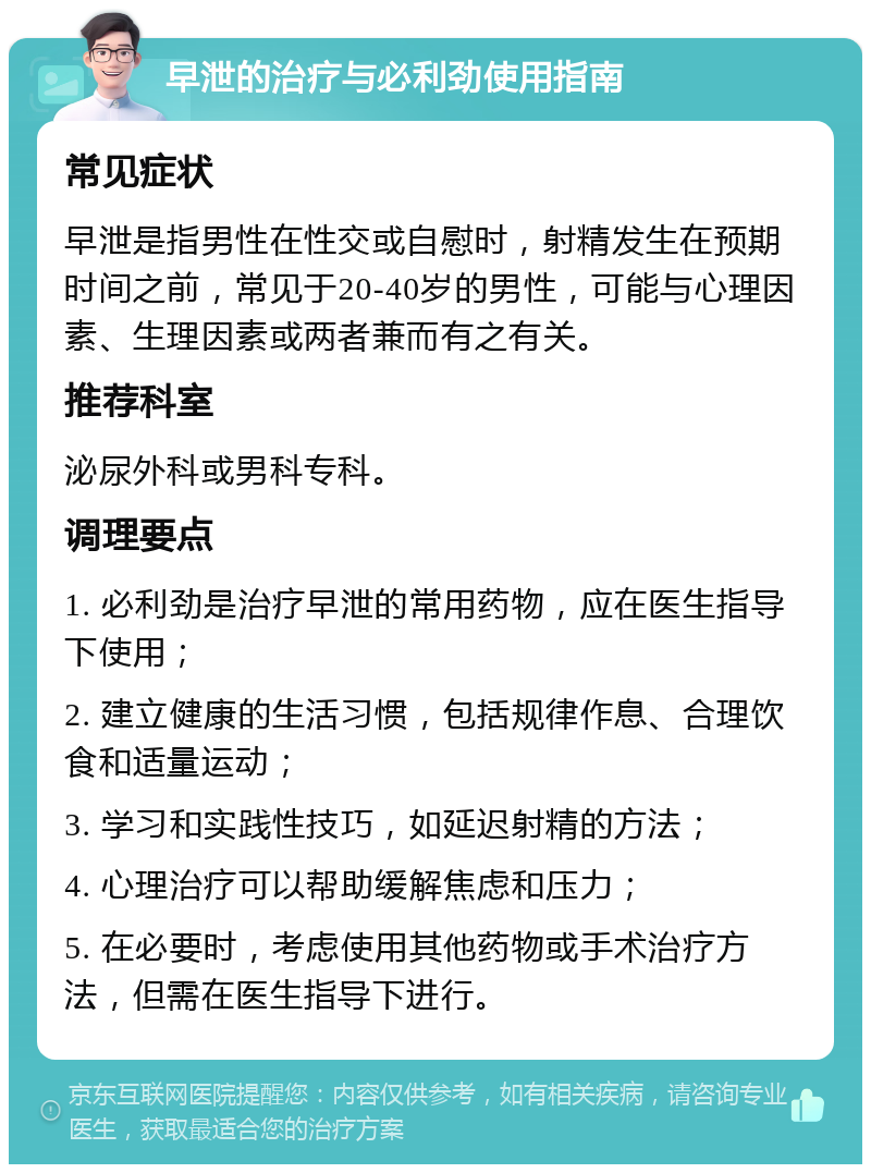 早泄的治疗与必利劲使用指南 常见症状 早泄是指男性在性交或自慰时，射精发生在预期时间之前，常见于20-40岁的男性，可能与心理因素、生理因素或两者兼而有之有关。 推荐科室 泌尿外科或男科专科。 调理要点 1. 必利劲是治疗早泄的常用药物，应在医生指导下使用； 2. 建立健康的生活习惯，包括规律作息、合理饮食和适量运动； 3. 学习和实践性技巧，如延迟射精的方法； 4. 心理治疗可以帮助缓解焦虑和压力； 5. 在必要时，考虑使用其他药物或手术治疗方法，但需在医生指导下进行。