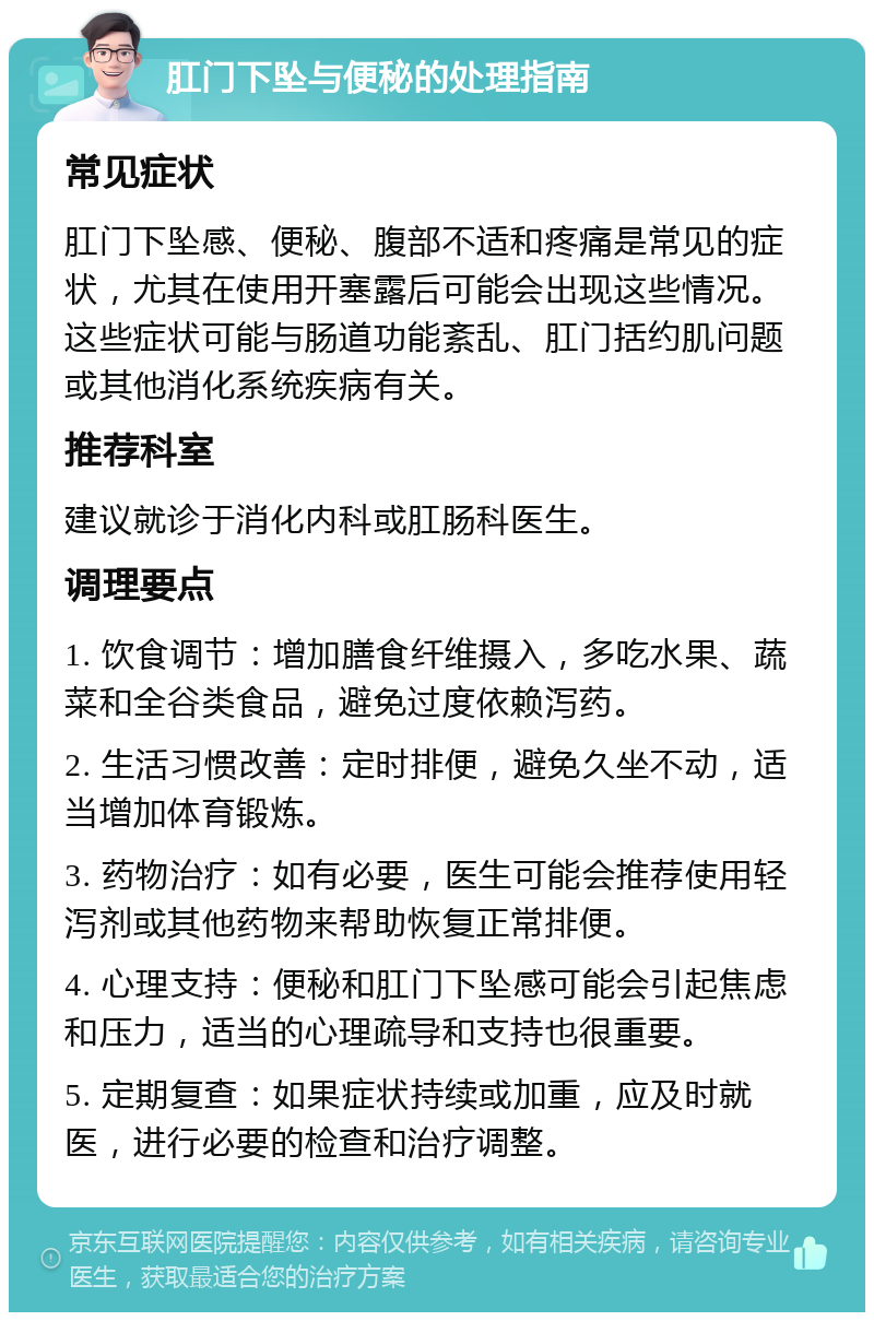 肛门下坠与便秘的处理指南 常见症状 肛门下坠感、便秘、腹部不适和疼痛是常见的症状，尤其在使用开塞露后可能会出现这些情况。这些症状可能与肠道功能紊乱、肛门括约肌问题或其他消化系统疾病有关。 推荐科室 建议就诊于消化内科或肛肠科医生。 调理要点 1. 饮食调节：增加膳食纤维摄入，多吃水果、蔬菜和全谷类食品，避免过度依赖泻药。 2. 生活习惯改善：定时排便，避免久坐不动，适当增加体育锻炼。 3. 药物治疗：如有必要，医生可能会推荐使用轻泻剂或其他药物来帮助恢复正常排便。 4. 心理支持：便秘和肛门下坠感可能会引起焦虑和压力，适当的心理疏导和支持也很重要。 5. 定期复查：如果症状持续或加重，应及时就医，进行必要的检查和治疗调整。